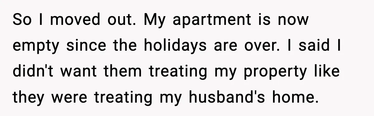 Wife Walks Out After Stepdaughter Trashes Her Home and Husband Takes No Stand So I moved out. My apartment is now empty since the holidays are over. I said I didn't want them treating my property like they were treating my husband's home.