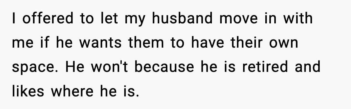 Wife Walks Out After Stepdaughter Trashes Her Home and Husband Takes No Stand I offered to let my husband move in with me if he wants them to have their own space. He won't because he is retired and likes where he is.