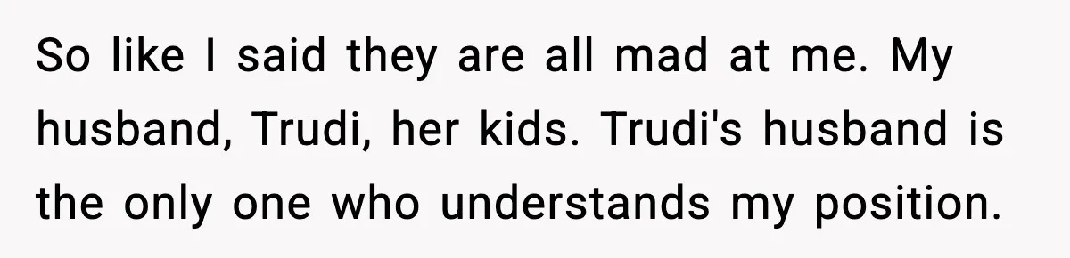Wife Walks Out After Stepdaughter Trashes Her Home and Husband Takes No Stand So like I said they are all mad at me. My husband, Trudi, her kids. Trudi's husband is the only one who understands my position.