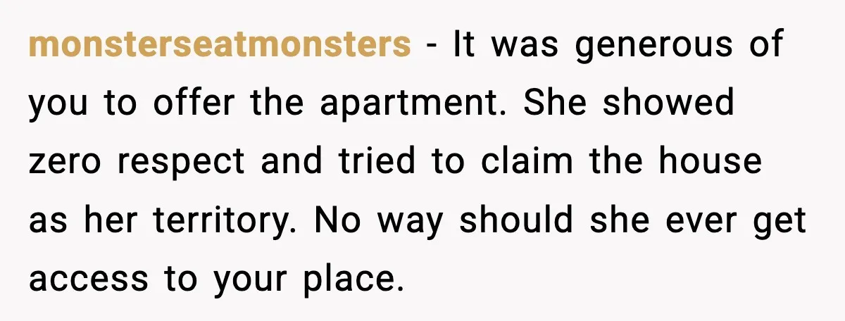 Wife Walks Out After Stepdaughter Trashes Her Home and Husband Takes No Stand monsterseatmonsters - It was generous of you to offer the apartment. She showed zero respect and tried to claim the house as her territory. No way should she ever get...