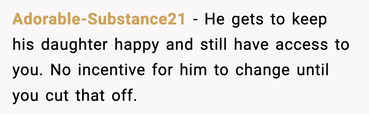 Wife Walks Out After Stepdaughter Trashes Her Home and Husband Takes No Stand Adorable-Substance21 - He gets to keep his daughter happy and still have access to you. No incentive for him to change until you cut that off.