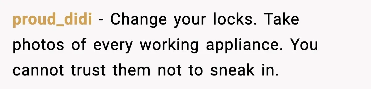 Wife Walks Out After Stepdaughter Trashes Her Home and Husband Takes No Stand proud_didi - Change your locks. Take photos of every working appliance. You cannot trust them not to sneak in.