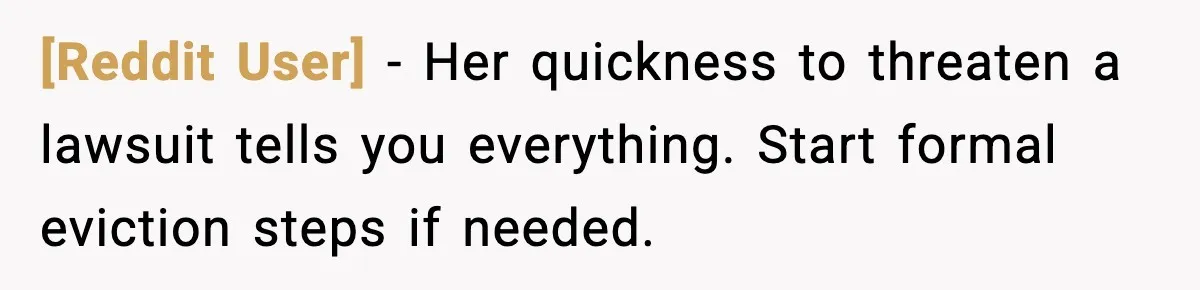 [Reddit User] - Her quickness to threaten a lawsuit tells you everything. Start formal eviction steps if needed.