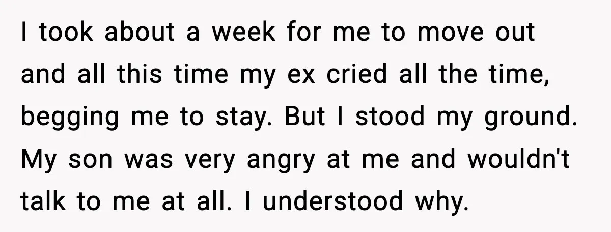 Father Breaks After Years of Silence When His Estranged Son Suddenly Wants Back In I took about a week for me to move out and all this time my ex cried all the time, begging me to stay. But I stood my ground. My...