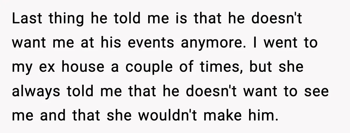 Father Breaks After Years of Silence When His Estranged Son Suddenly Wants Back In Last thing he told me is that he doesn't want me at his events anymore. I went to my ex house a couple of times, but she always told me...