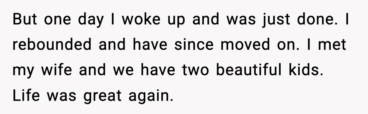 Father Breaks After Years of Silence When His Estranged Son Suddenly Wants Back In But one day I woke up and was just done. I rebounded and have since moved on. I met my wife and we have two beautiful kids. Life was great...
