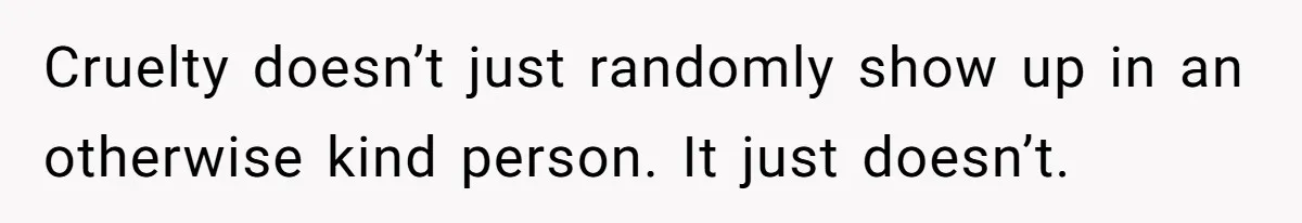 Stepmom’s Husband Refuses To Pay Stepdaughter’s Wedding, Tells Her To “Ask Your Dead Dad” Cruelty doesn’t just randomly show up in an otherwise kind person. It just doesn’t.
