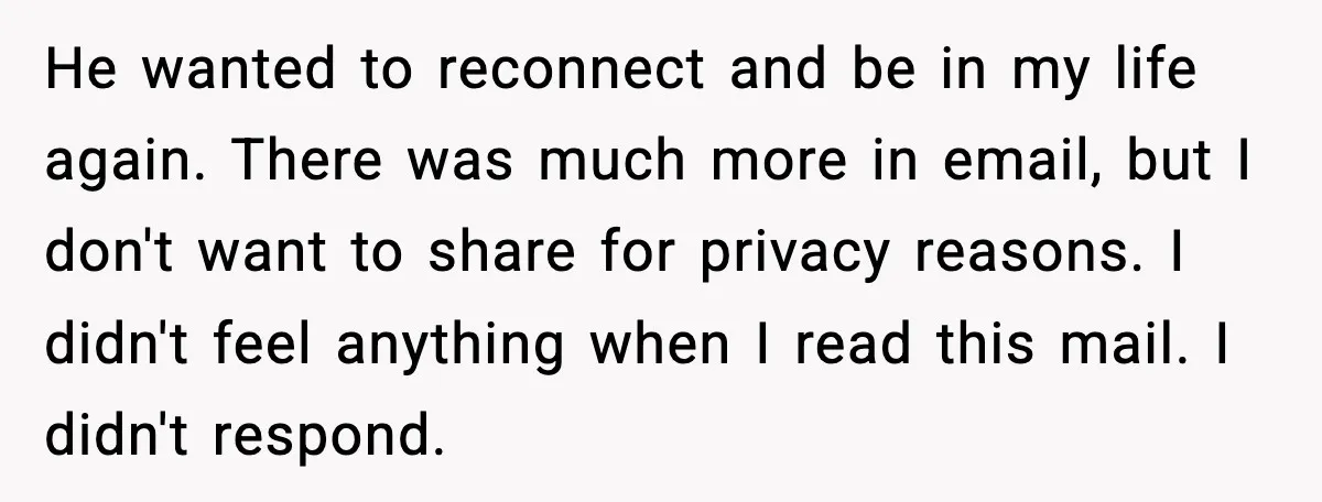 Father Breaks After Years of Silence When His Estranged Son Suddenly Wants Back In He wanted to reconnect and be in my life again. There was much more in email, but I don't want to share for privacy reasons. I didn't feel anything when...