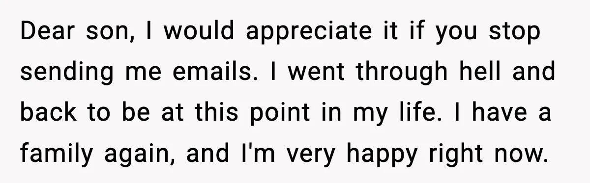 Father Breaks After Years of Silence When His Estranged Son Suddenly Wants Back In Dear son, I would appreciate it if you stop sending me emails. I went through hell and back to be at this point in my life. I have a family...