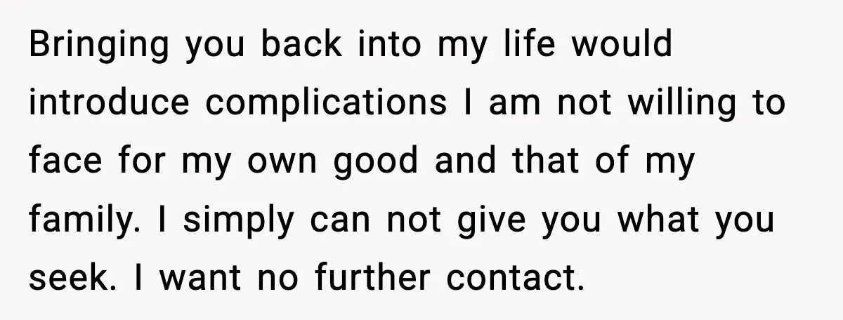 Father Breaks After Years of Silence When His Estranged Son Suddenly Wants Back In Bringing you back into my life would introduce complications I am not willing to face for my own good and that of my family. I simply can not give you...