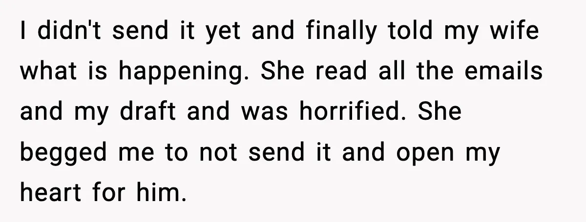 Father Breaks After Years of Silence When His Estranged Son Suddenly Wants Back In I didn't send it yet and finally told my wife what is happening. She read all the emails and my draft and was horrified. She begged me to not send...