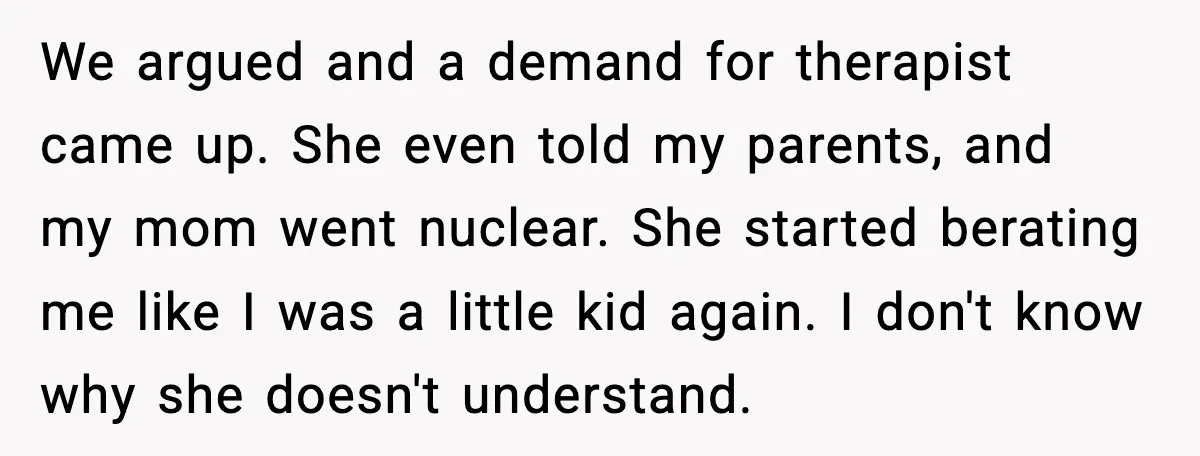 Father Breaks After Years of Silence When His Estranged Son Suddenly Wants Back In We argued and a demand for therapist came up. She even told my parents, and my mom went nuclear. She started berating me like I was a little kid again....