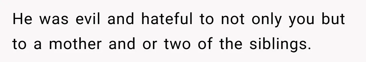 Stepmom’s Husband Refuses To Pay Stepdaughter’s Wedding, Tells Her To “Ask Your Dead Dad” He was evil and hateful to not only you but to a mother and or two of the siblings.