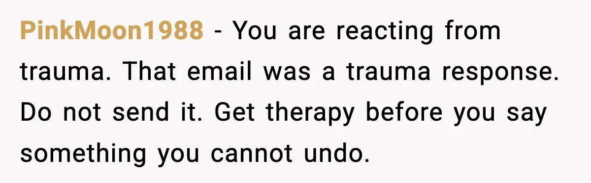 Father Breaks After Years of Silence When His Estranged Son Suddenly Wants Back In PinkMoon1988 - You are reacting from trauma. That email was a trauma response. Do not send it. Get therapy before you say something you cannot undo.
