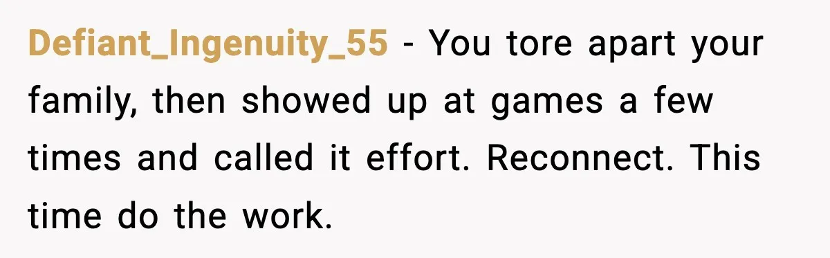 Father Breaks After Years of Silence When His Estranged Son Suddenly Wants Back In Defiant_Ingenuity_55 - You tore apart your family, then showed up at games a few times and called it effort. Reconnect. This time do the work.