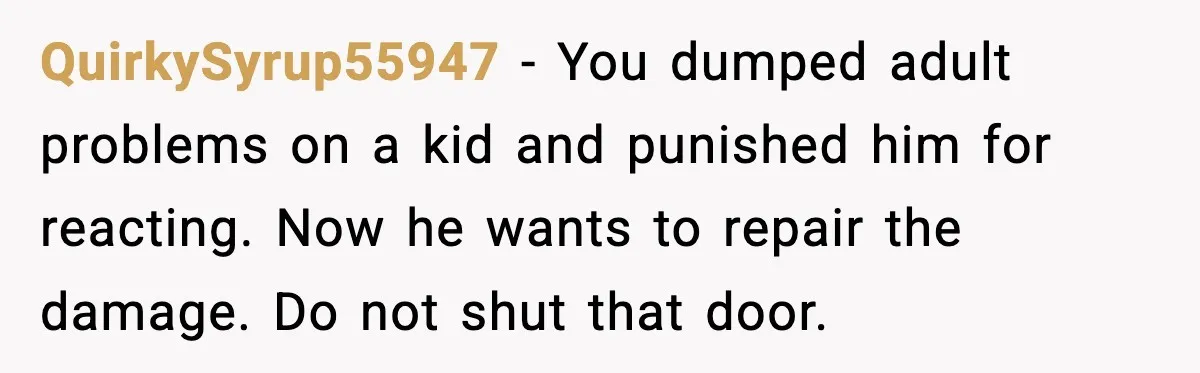 Father Breaks After Years of Silence When His Estranged Son Suddenly Wants Back In QuirkySyrup55947 - You dumped adult problems on a kid and punished him for reacting. Now he wants to repair the damage. Do not shut that door.