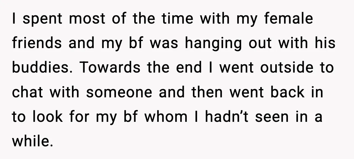 Woman Dumps Boyfriend After Hearing His Real Opinion Behind Closed Doors I spent most of the time with my female friends and my bf was hanging out with his buddies. Towards the end I went outside to chat with someone and...