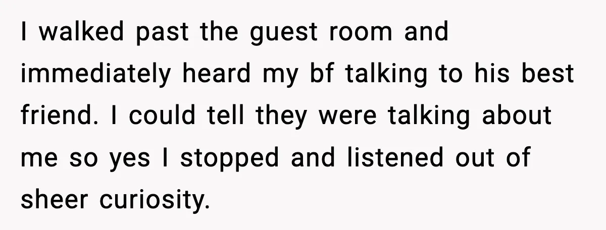 Woman Dumps Boyfriend After Hearing His Real Opinion Behind Closed Doors I walked past the guest room and immediately heard my bf talking to his best friend. I could tell they were talking about me so yes I stopped and listened...