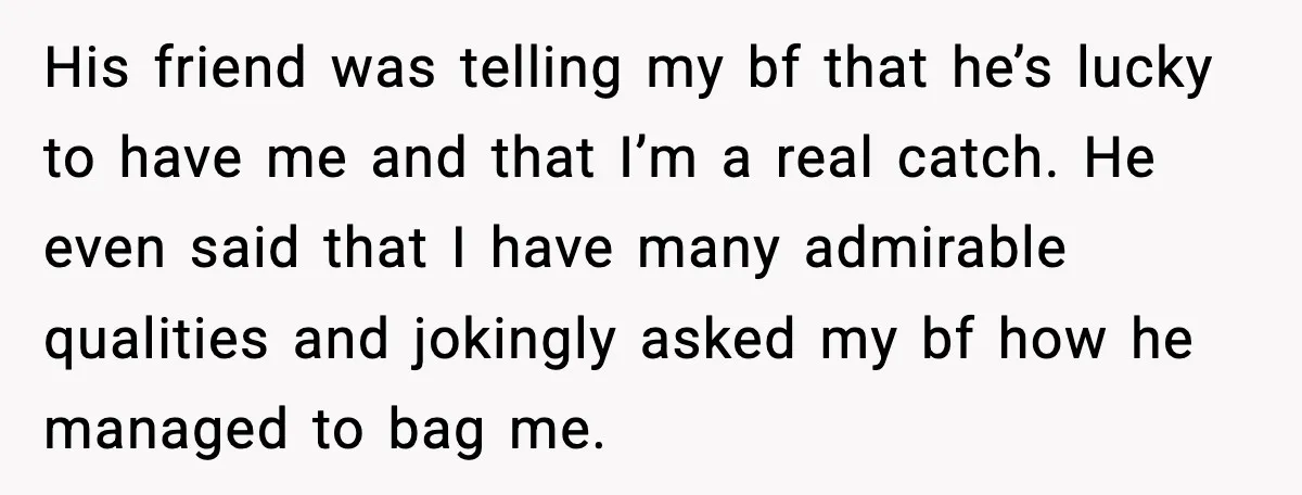 Woman Dumps Boyfriend After Hearing His Real Opinion Behind Closed Doors His friend was telling my bf that he’s lucky to have me and that I’m a real catch. He even said that I have many admirable qualities and jokingly asked...