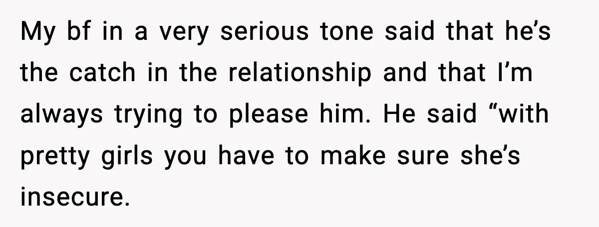 Woman Dumps Boyfriend After Hearing His Real Opinion Behind Closed Doors My bf in a very serious tone said that he’s the catch in the relationship and that I’m always trying to please him. He said “with pretty girls you have...