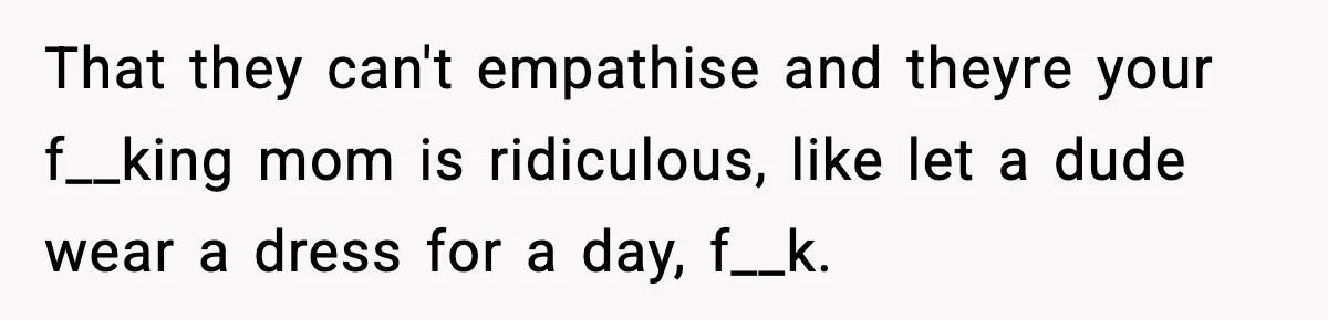 Only Guy In The Family Constantly Excluded From Every ‘Girls Day,’ Finally Speaks Up That they can't empathise and theyre your f__king mom is ridiculous, like let a dude wear a dress for a day, f__k.