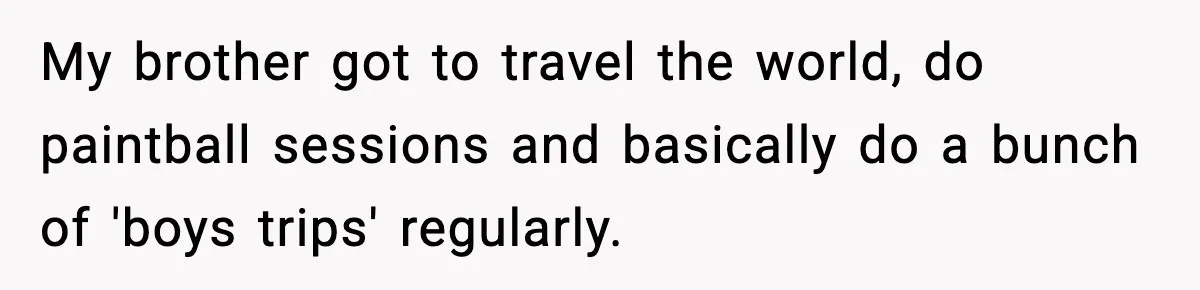 Only Guy In The Family Constantly Excluded From Every ‘Girls Day,’ Finally Speaks Up My brother got to travel the world, do paintball sessions and basically do a bunch of 'boys trips' regularly.