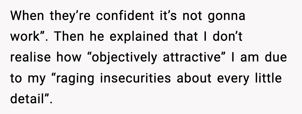 Woman Dumps Boyfriend After Hearing His Real Opinion Behind Closed Doors When they’re confident it’s not gonna work”. Then he explained that I don’t realise how “objectively attractive” I am due to my “raging insecurities about every little detail”.