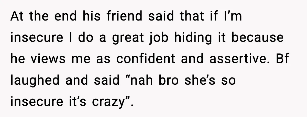 Woman Dumps Boyfriend After Hearing His Real Opinion Behind Closed Doors At the end his friend said that if I’m insecure I do a great job hiding it because he views me as confident and assertive. Bf laughed and said “nah...