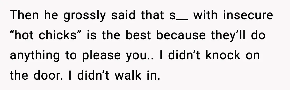 Woman Dumps Boyfriend After Hearing His Real Opinion Behind Closed Doors Then he grossly said that s__ with insecure “hot chicks” is the best because they’ll do anything to please you.. I didn’t knock on the door. I didn’t walk in.