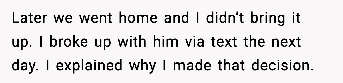 Woman Dumps Boyfriend After Hearing His Real Opinion Behind Closed Doors Later we went home and I didn’t bring it up. I broke up with him via text the next day. I explained why I made that decision.