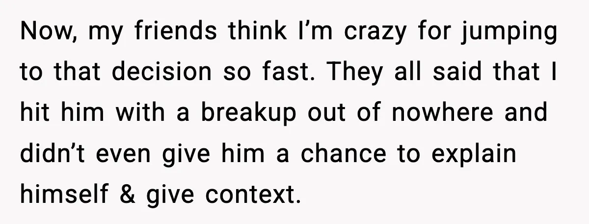 Woman Dumps Boyfriend After Hearing His Real Opinion Behind Closed Doors Now, my friends think I’m crazy for jumping to that decision so fast. They all said that I hit him with a breakup out of nowhere and didn’t even give...