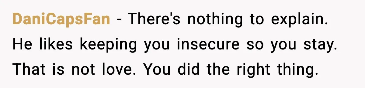 Woman Dumps Boyfriend After Hearing His Real Opinion Behind Closed Doors DaniCapsFan - There's nothing to explain. He likes keeping you insecure so you stay. That is not love. You did the right thing.