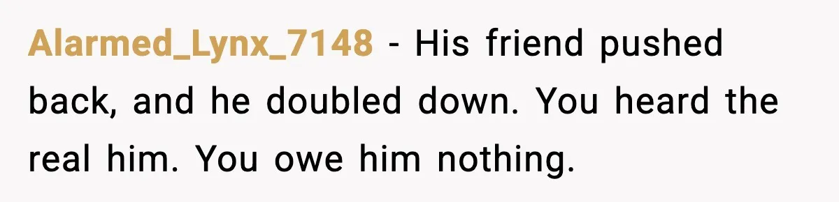 Woman Dumps Boyfriend After Hearing His Real Opinion Behind Closed Doors Alarmed_Lynx_7148 - His friend pushed back, and he doubled down. You heard the real him. You owe him nothing.
