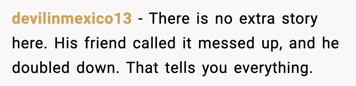 Woman Dumps Boyfriend After Hearing His Real Opinion Behind Closed Doors devilinmexico13 - There is no extra story here. His friend called it messed up, and he doubled down. That tells you everything.