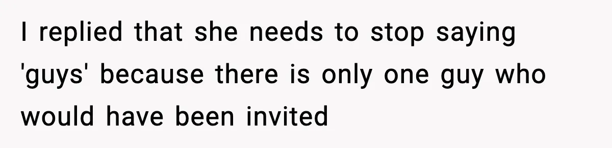 Only Guy In The Family Constantly Excluded From Every ‘Girls Day,’ Finally Speaks Up I replied that she needs to stop saying 'guys' because there is only one guy who would have been invited