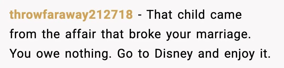 Disney Trip Turns Explosive When Ex Insists His Affair Baby Gets A Free Ride throwfaraway212718 - That child came from the affair that broke your marriage. You owe nothing. Go to Disney and enjoy it.
