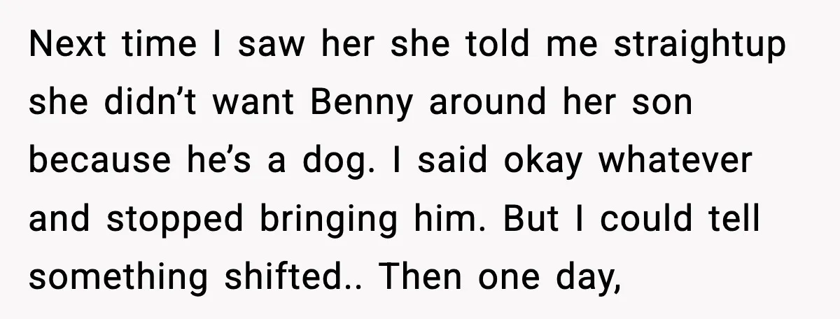 Family Divides After Sister Locks Dog Away and Still Expects Unconditional Support Next time I saw her she told me straightup she didn’t want Benny around her son because he’s a dog. I said okay whatever and stopped bringing him. But I...