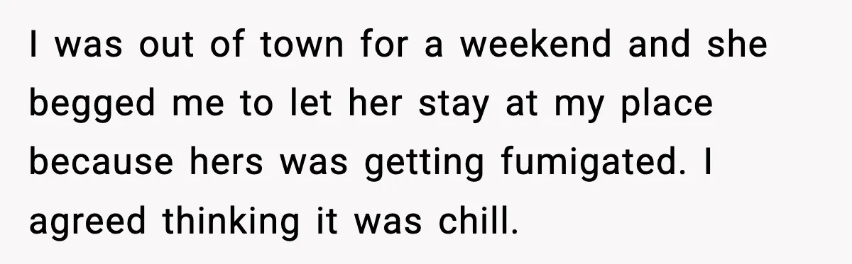 Family Divides After Sister Locks Dog Away and Still Expects Unconditional Support I was out of town for a weekend and she begged me to let her stay at my place because hers was getting fumigated. I agreed thinking it was chill.