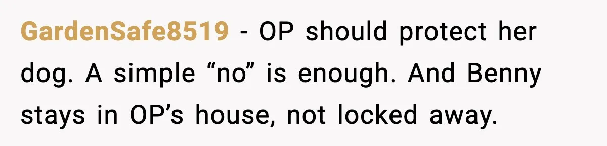 Family Divides After Sister Locks Dog Away and Still Expects Unconditional Support GardenSafe8519 - OP should protect her dog. A simple “no” is enough. And Benny stays in OP’s house, not locked away.