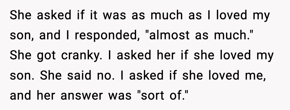 Man Ends Engagement After Fiancée Turns Her Daughter Against Him She asked if it was as much as I loved my son, and I responded, "almost as much." She got cranky. I asked her if she loved my son. She...