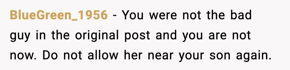 Man Ends Engagement After Fiancée Turns Her Daughter Against Him BlueGreen_1956 - You were not the bad guy in the original post and you are not now. Do not allow her near your son again.