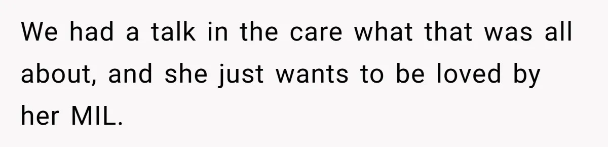 Husband Tells Wife Her MIL Will “Never Love Her” And To Stop Trying, Marriage Blows Up We had a talk in the care what that was all about, and she just wants to be loved by her MIL.