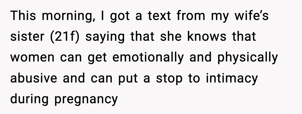 Husband Stunned When Sister-in-Law Tries to Replace His Pregnant Wife This morning, I got a text from my wife’s sister (21f) saying that she knows that women can get emotionally and physically abusive and can put a stop to intimacy...