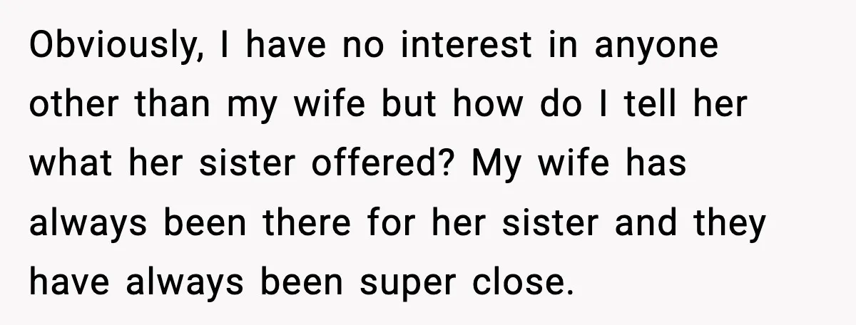 Husband Stunned When Sister-in-Law Tries to Replace His Pregnant Wife Obviously, I have no interest in anyone other than my wife but how do I tell her what her sister offered? My wife has always been there for her sister...