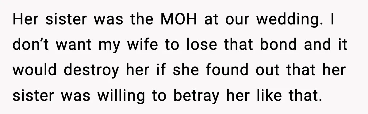 Husband Stunned When Sister-in-Law Tries to Replace His Pregnant Wife Her sister was the MOH at our wedding. I don’t want my wife to lose that bond and it would destroy her if she found out that her sister was...