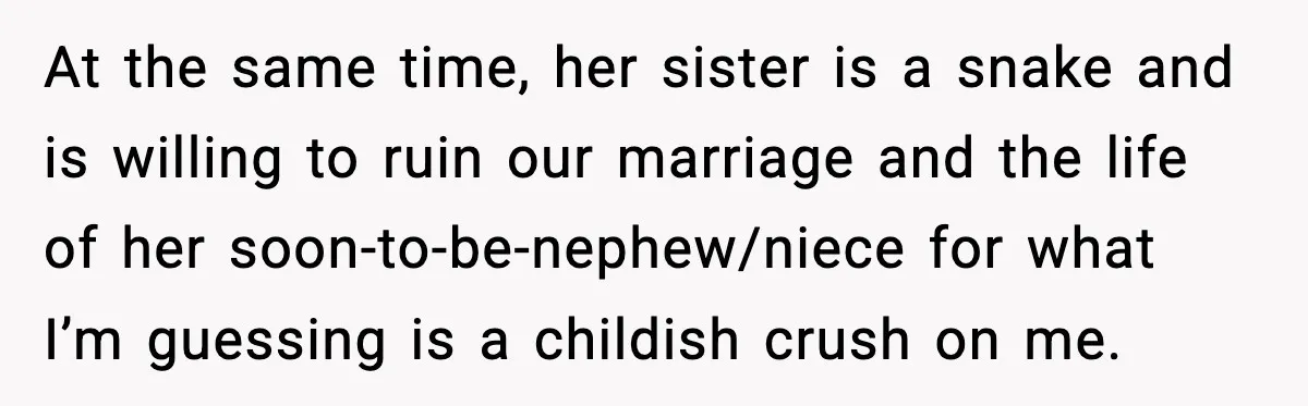 Husband Stunned When Sister-in-Law Tries to Replace His Pregnant Wife At the same time, her sister is a snake and is willing to ruin our marriage and the life of her soon-to-be-nephew/niece for what I’m guessing is a childish crush...