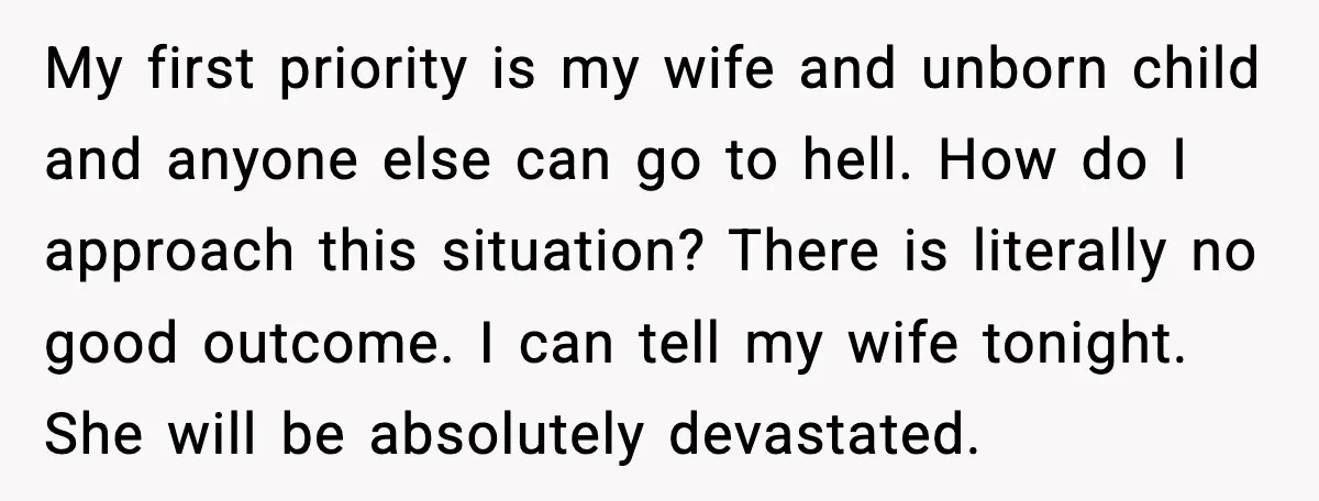 Husband Stunned When Sister-in-Law Tries to Replace His Pregnant Wife My first priority is my wife and unborn child and anyone else can go to hell. How do I approach this situation? There is literally no good outcome. I can...