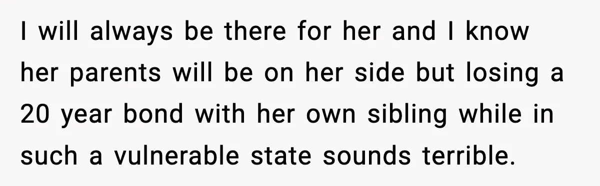 Husband Stunned When Sister-in-Law Tries to Replace His Pregnant Wife I will always be there for her and I know her parents will be on her side but losing a 20 year bond with her own sibling while in such...