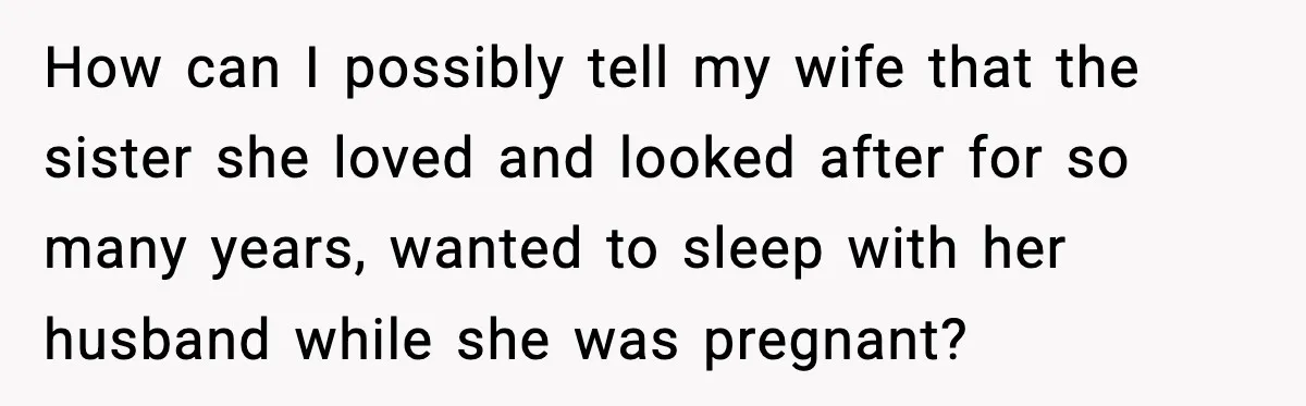 Husband Stunned When Sister-in-Law Tries to Replace His Pregnant Wife How can I possibly tell my wife that the sister she loved and looked after for so many years, wanted to sleep with her husband while she was pregnant?