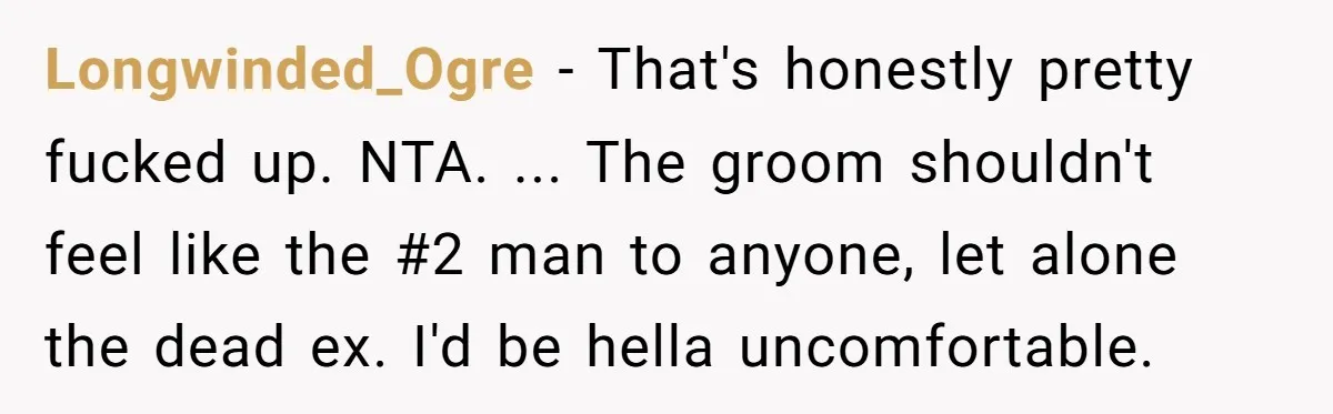 “You’re Jealous He’s Dead”: Widow Blames Fiancé for Rejecting Her Extreme Wedding Memorial Longwinded_Ogre − That's honestly pretty fucked up. NTA. ... The groom shouldn't feel like the #2 man to anyone, let alone the dead ex. I'd be hella uncomfortable.